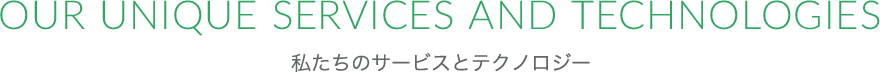 OUR UNIQUE SERVICES AND TECHNOLOGIES 私たちのサービスとテクノロジー